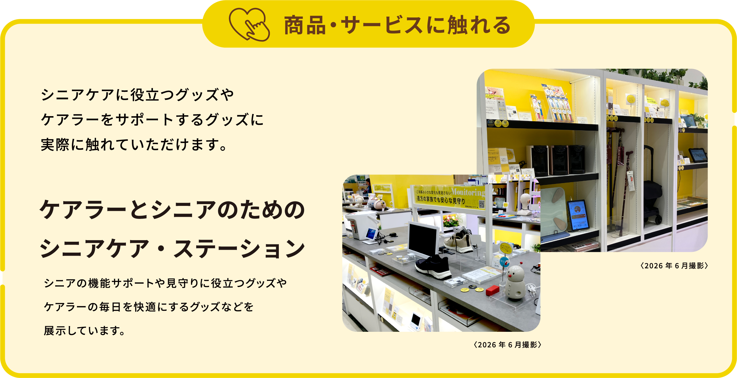商品・サービスに触れる。シニアケアに役立つグッズやケアラーをサポートするグッズに実際に触れていただけます。ケアラーとシニアのためのシニアケア・ステーション。シニアの機能サポートや見守りに役立つグッズやケアラーの毎日を快適にするグッズなどを展示しています。