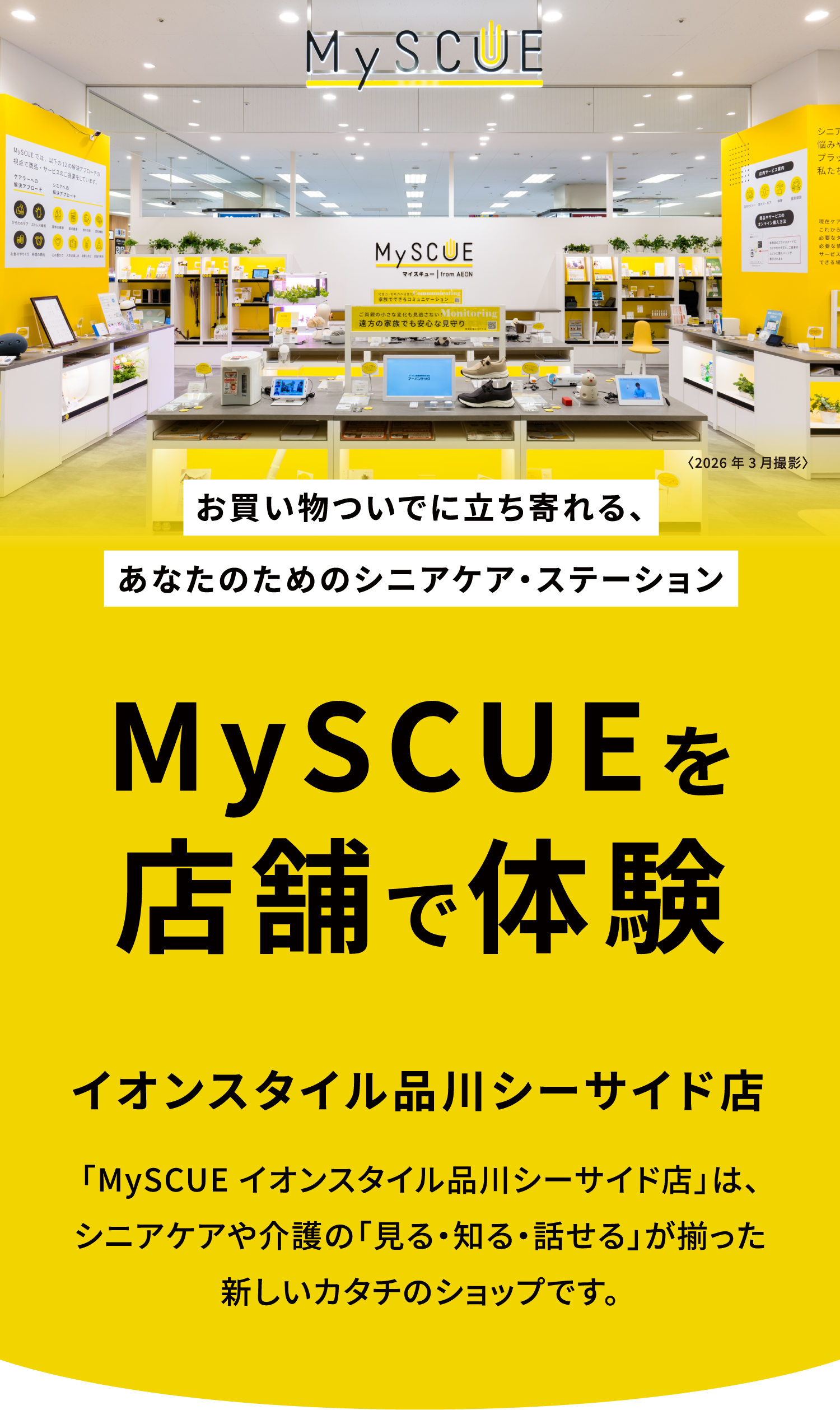 お買い物ついでに立ち寄れる、あなたのためのシニアケア・ステーション。MySCUEを店舗で体験。イオンスタイル品川シーサイド店。「MySCUE イオンスタイル品川シーサイド店」は、シニアケアや介護の「見る・知る・話せる」が揃った新しいカタチのショップです。