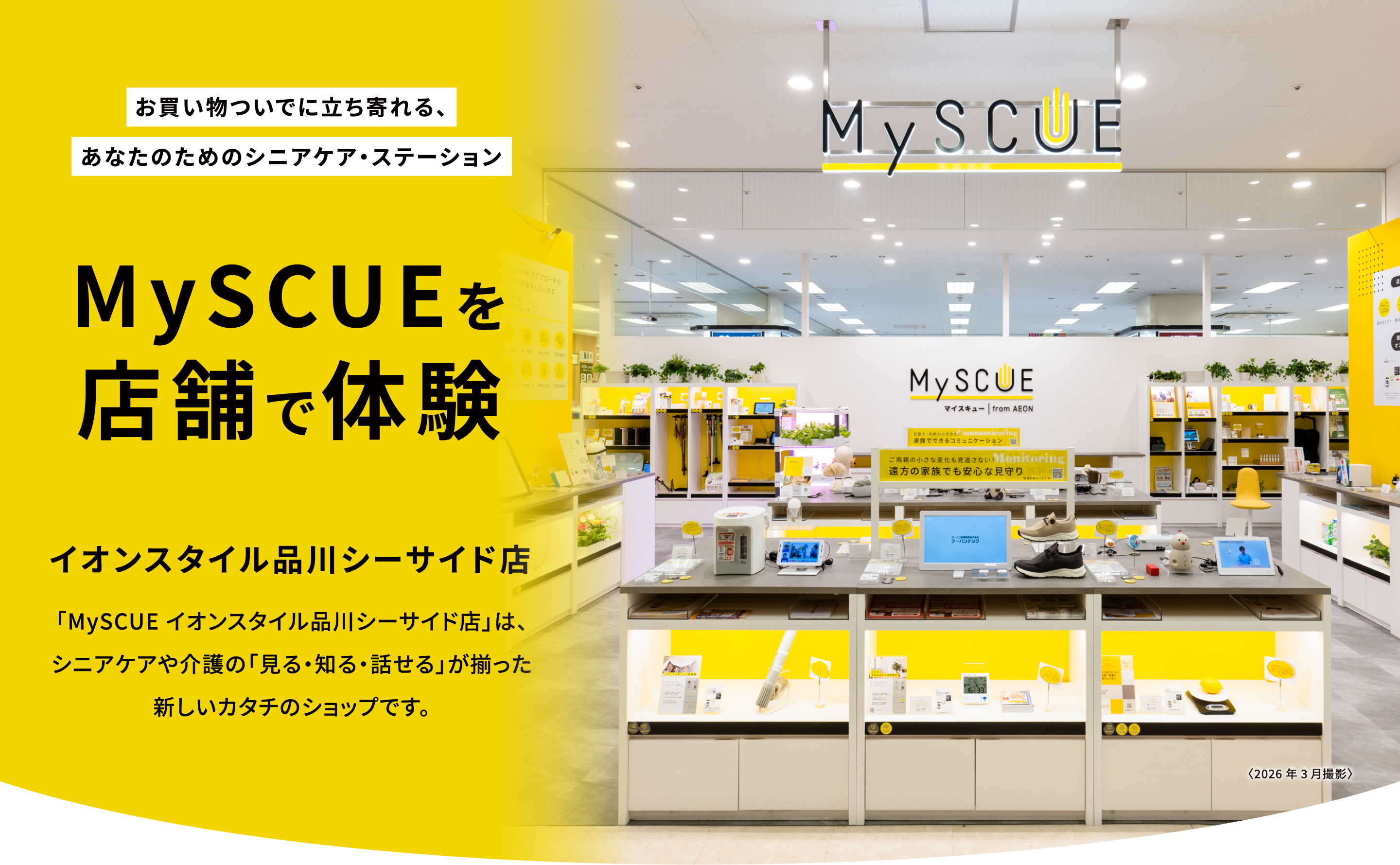 お買い物ついでに立ち寄れる、あなたのためのシニアケア・ステーション。MySCUEを店舗で体験。イオンスタイル品川シーサイド店。「MySCUE イオンスタイル品川シーサイド店」は、シニアケアや介護の「見る・知る・話せる」が揃った新しいカタチのショップです。