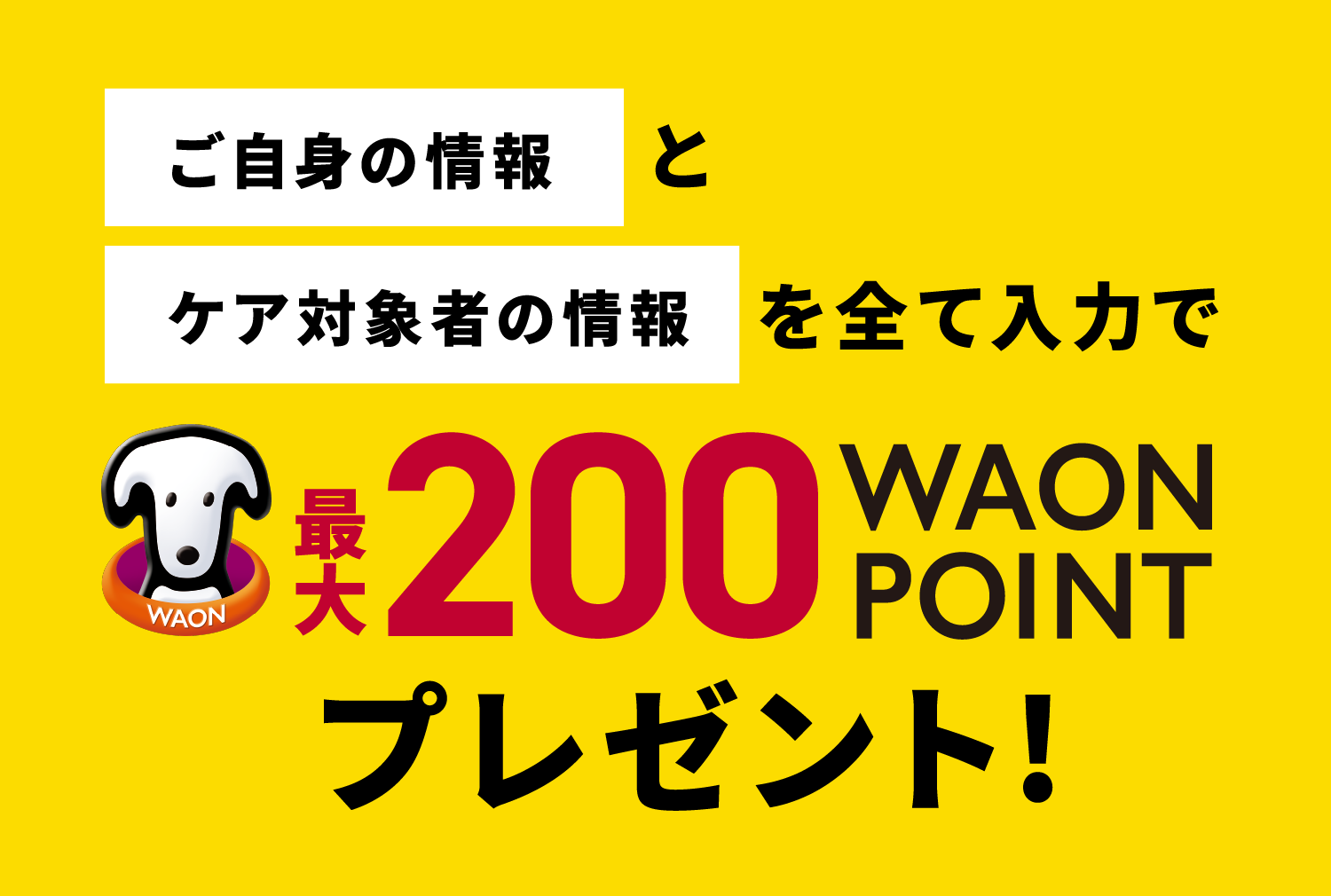 ご自身の情報とケア対象者の情報 を全て入力で最大200WAON POINTプレゼント！