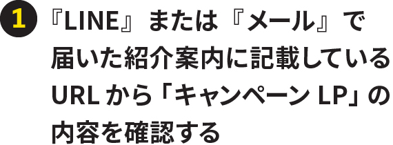 ①『LINE』または『メール』で届いた紹介案内に記載しているURLから「キャンペーンLP」の内容を確認する