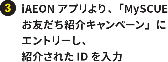 ③iAEONアプリより、「MySCUEお友だち紹介キャンペーン」にエントリーし、紹介されたIDを入力