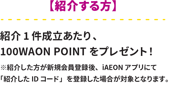 紹介する方 紹介1件成立あたり、100WAON POINTをプレゼント！※紹介した方が新規会員登録後、IAEONアプリにて「紹介したIDコード」を登録した場合が対象となります。