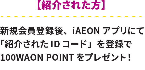 紹介された方 新規会員登録後、iAEONアプリにて「紹介されたIDコード」を登録で100WAON POINTをプレゼント！