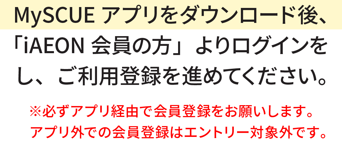 MySCUEアプリをダウンロード後、「iAEON会員の方」よりログインをし、ご利用登録を進めてください。※必ずアプリ経由で会員登録をお願いします。アプリ外での会員登録はエントリー対象外です。