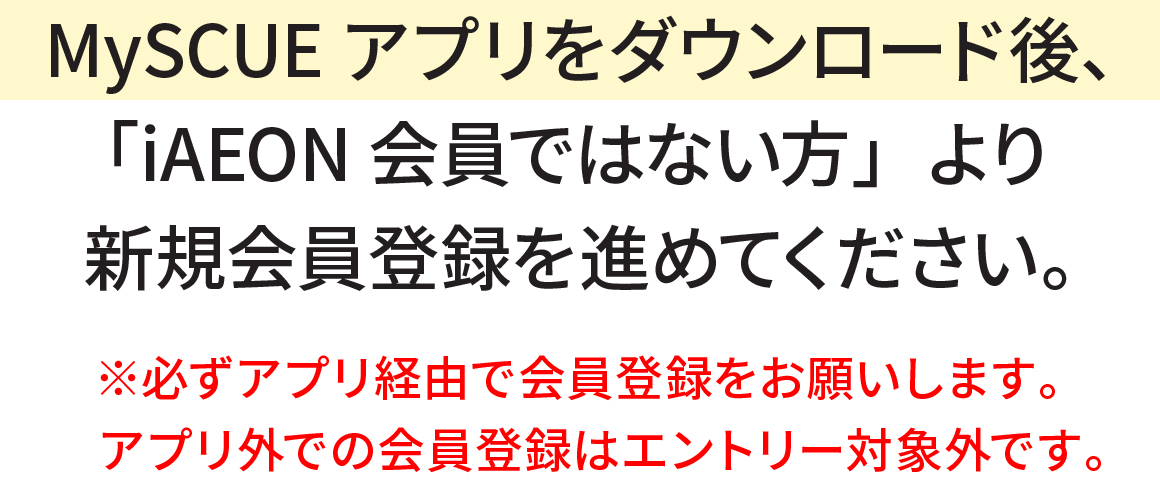 MySCUEアプリをダウンロード後、「iAEON会員ではない方」より新規会員登録を進めてください。※必ずアプリ経由で会員登録をお願いします。アプリ外での会員登録はエントリー対象外です。