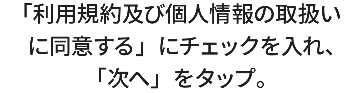 「利用規約及び個人情報の取扱いに同意する」にチェックを入れ、「次へ」をタップ。