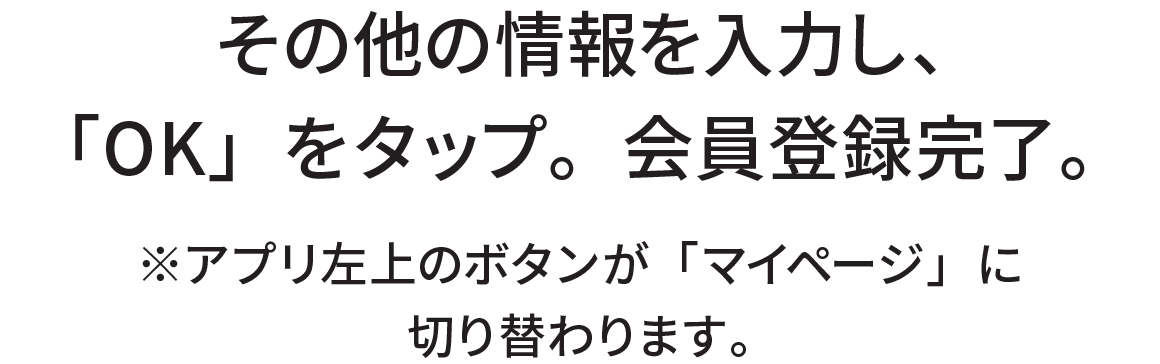 その他の情報を入力し、「OK」をタップ。会員登録完了。※アプリ左上のボタンが「マイページ」に切り替わります。