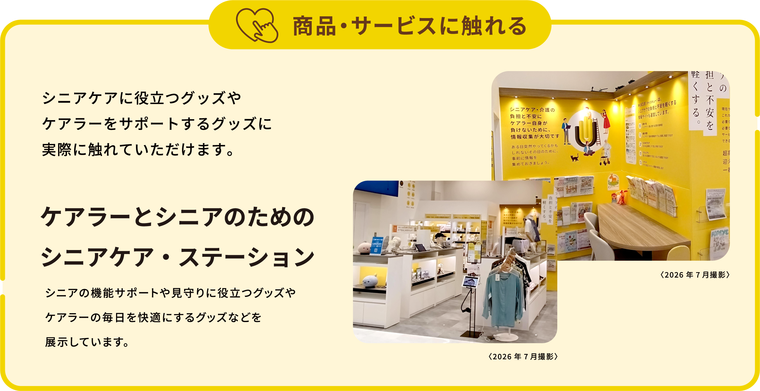 商品・サービスに触れる。シニアケアに役立つグッズやケアラーをサポートするグッズに実際に触れていただけます。ケアラーとシニアのためのシニアケア・ステーション。シニアの機能サポートや見守りに役立つグッズやケアラーの毎日を快適にするグッズなどを展示しています。