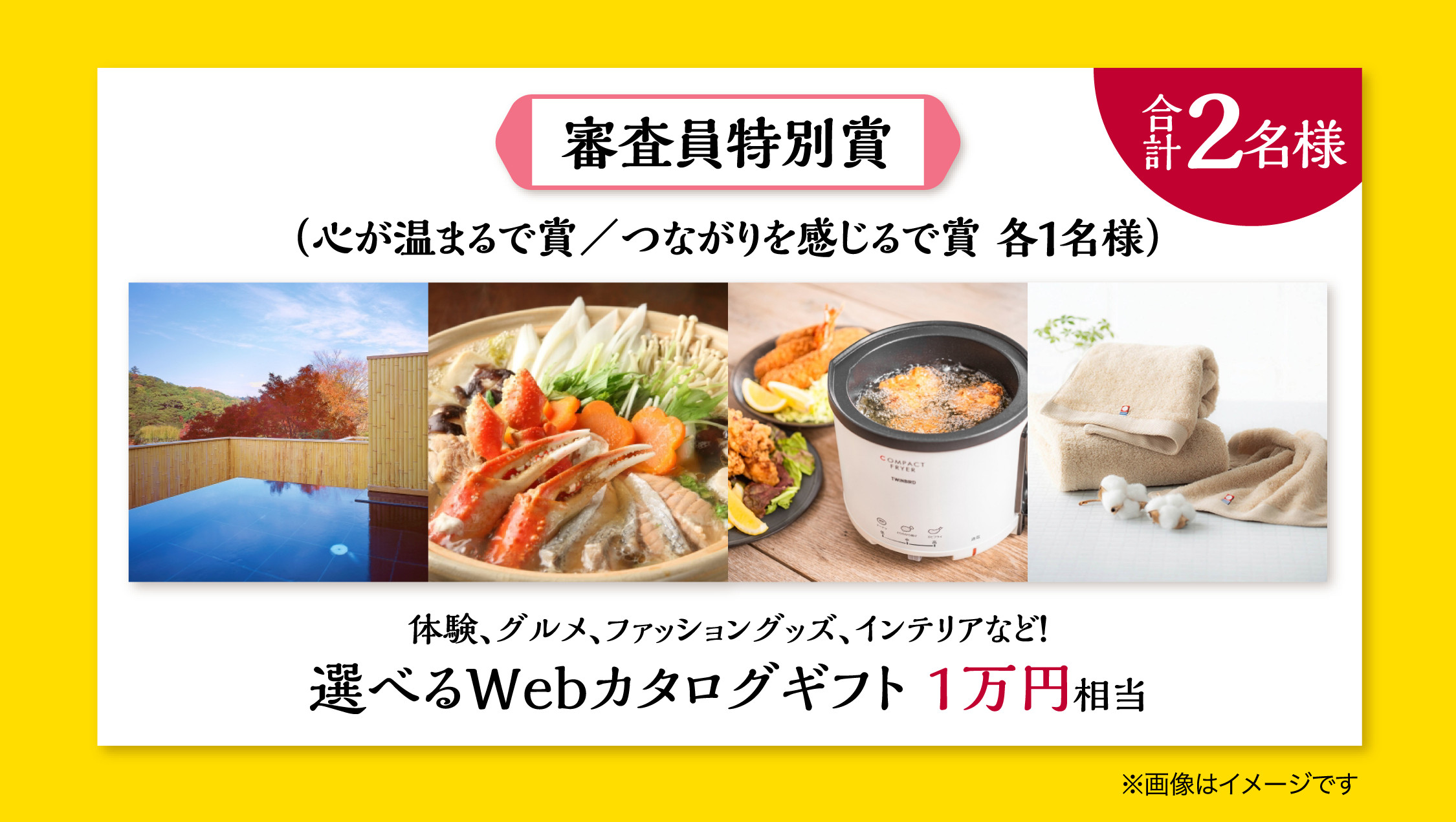審査員特別賞 合計2名様。心が温まるで賞／つながりを感じるで賞 各1名様。選べるWebカタログギフト1万円相当